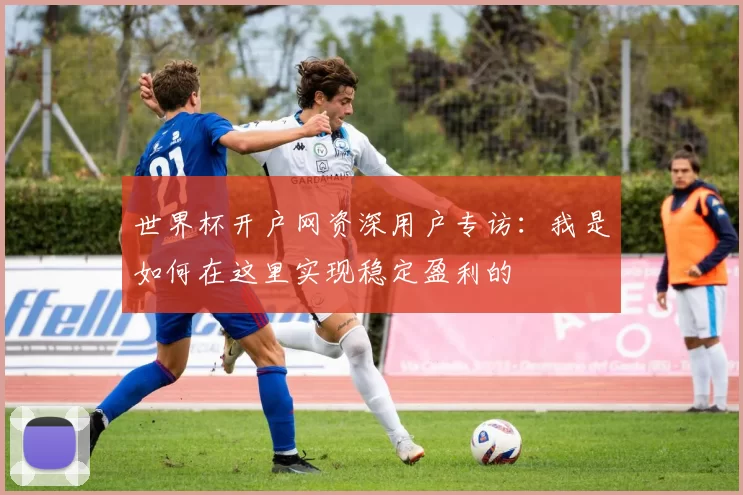 世界杯开户网资深用户专访：我是如何在这里实现稳定盈利的