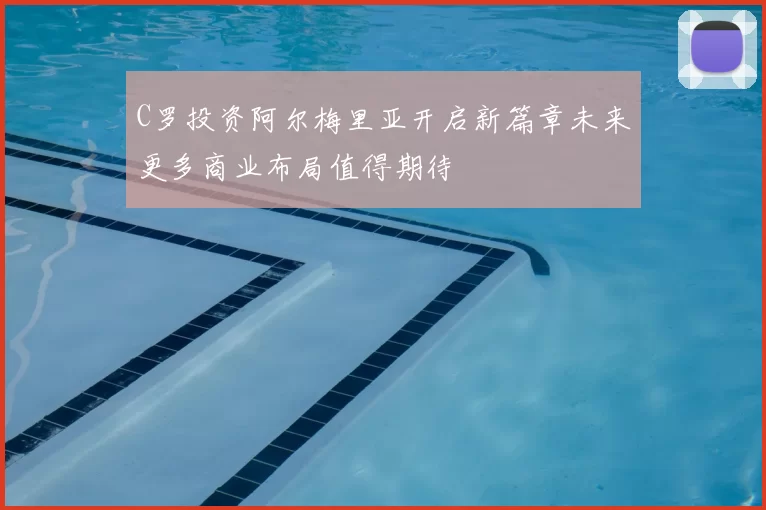 C罗投资阿尔梅里亚开启新篇章未来更多商业布局值得期待