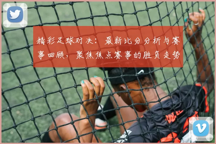 精彩足球对决：最新比分分析与赛事回顾，聚焦焦点赛事的胜负走势与亮点时刻
