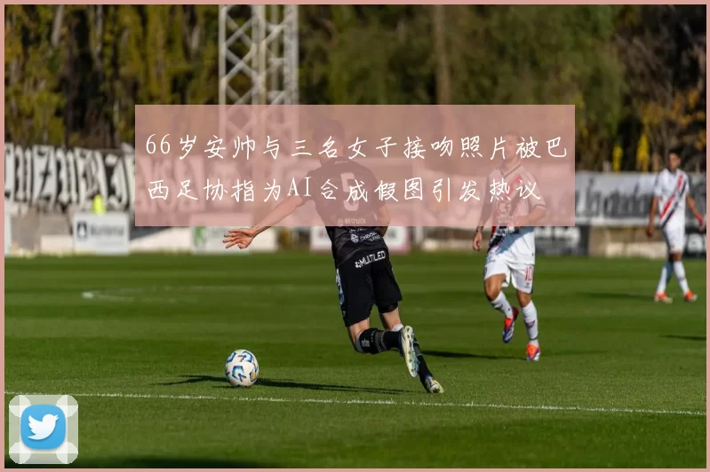 66岁安帅与三名女子接吻照片被巴西足协指为AI合成假图引发热议