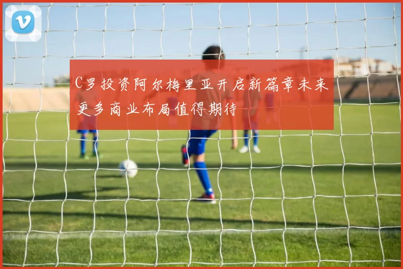 C罗投资阿尔梅里亚开启新篇章未来更多商业布局值得期待