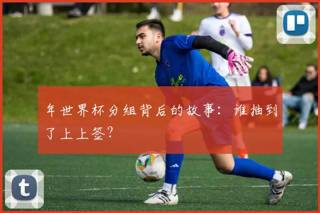 年世界杯分组背后的故事:谁抽到了上上签?