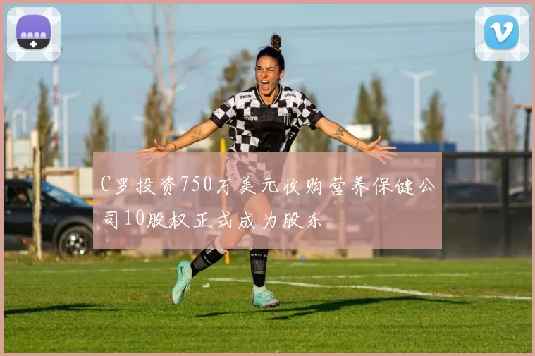 C罗投资750万美元收购营养保健公司10股权正式成为股东
