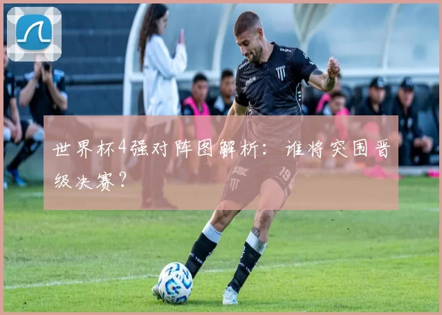 世界杯4强对阵图解析：谁将突围晋级决赛？