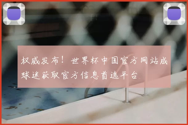 权威发布!世界杯中国官方网站成球迷获取官方信息首选平台