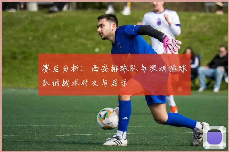 赛后分析:西安排球队与深圳排球队的战术对决与启示
