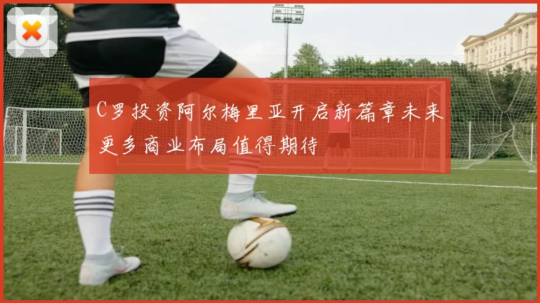 C罗投资阿尔梅里亚开启新篇章未来更多商业布局值得期待