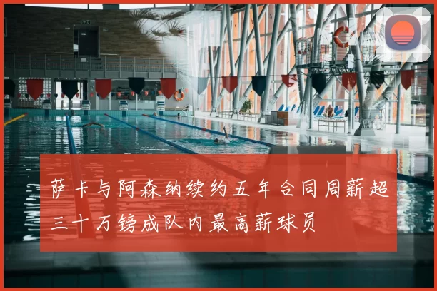 萨卡与阿森纳续约五年合同周薪超三十万镑成队内最高薪球员