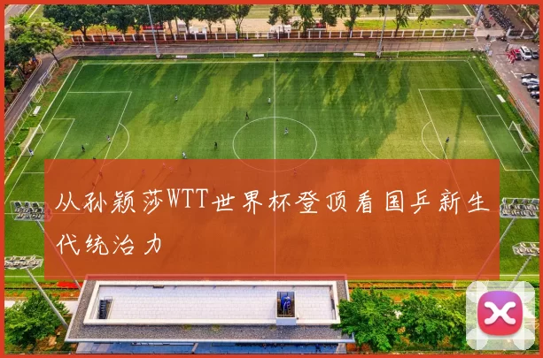 从孙颖莎WTT世界杯登顶看国乒新生代统治力