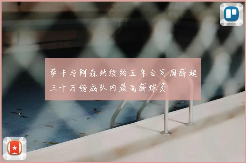 萨卡与阿森纳续约五年合同周薪超三十万镑成队内最高薪球员