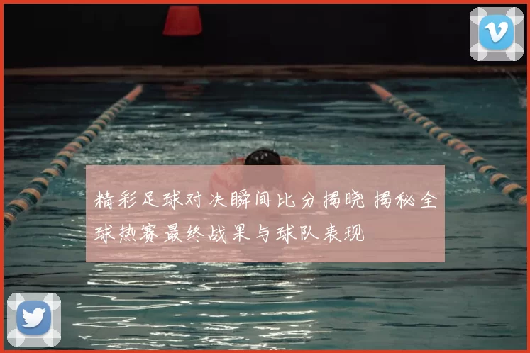 精彩足球对决瞬间比分揭晓 揭秘全球热赛最终战果与球队表现