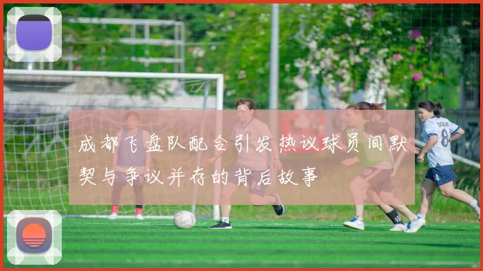 成都飞盘队配合引发热议球员间默契与争议并存的背后故事