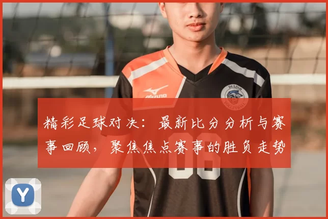 精彩足球对决：最新比分分析与赛事回顾，聚焦焦点赛事的胜负走势与亮点时刻