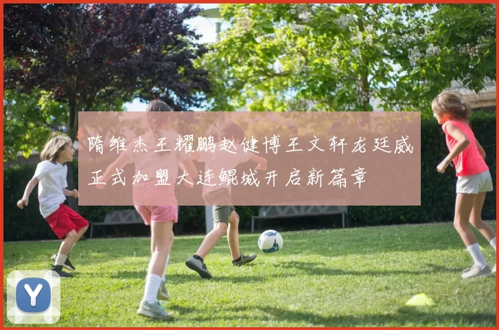 隋维杰王耀鹏赵健博王文轩龙廷威正式加盟大连鲲城开启新篇章