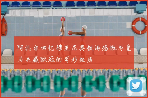 阿扎尔回忆穆里尼奥教诲感慨与皇马共赢欧冠的奇妙经历