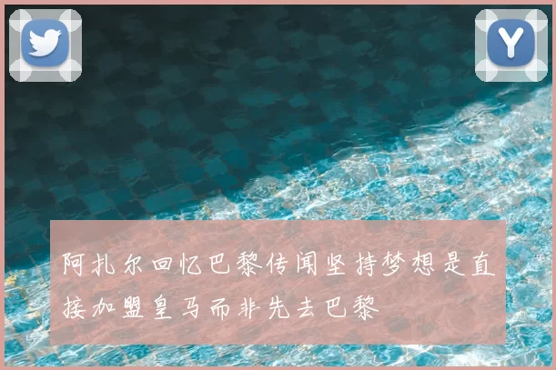 阿扎尔回忆巴黎传闻坚持梦想是直接加盟皇马而非先去巴黎