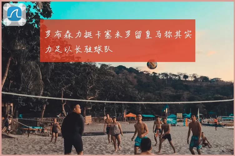 罗布森力挺卡塞米罗留皇马称其实力足以长驻球队