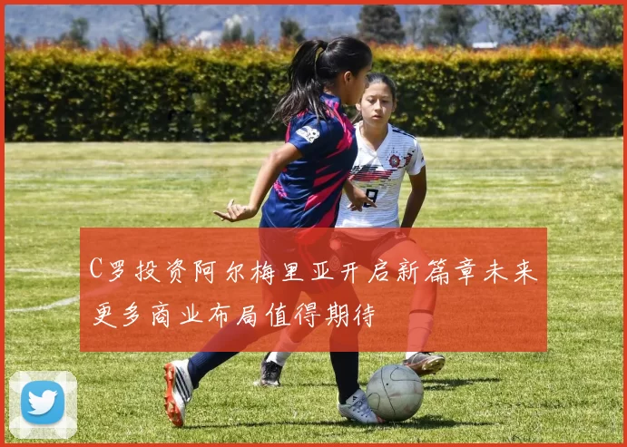 C罗投资阿尔梅里亚开启新篇章未来更多商业布局值得期待