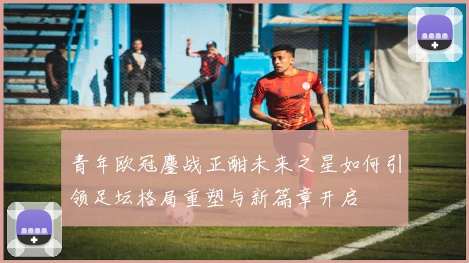 青年欧冠鏖战正酣未来之星如何引领足坛格局重塑与新篇章开启