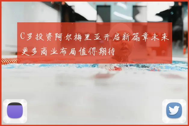 C罗投资阿尔梅里亚开启新篇章未来更多商业布局值得期待