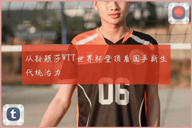 从孙颖莎WTT世界杯登顶看国乒新生代统治力