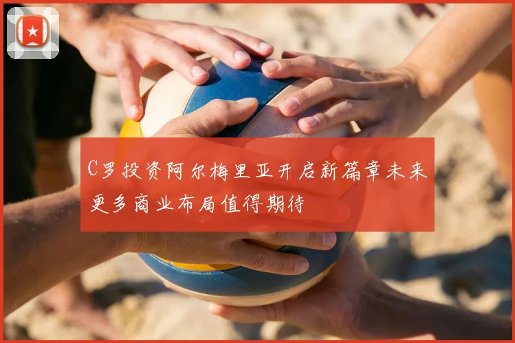 C罗投资阿尔梅里亚开启新篇章未来更多商业布局值得期待