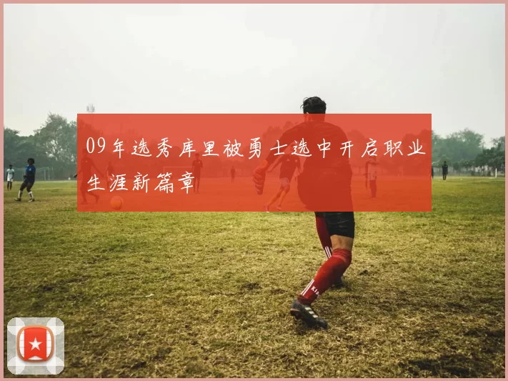 09年选秀库里被勇士选中开启职业生涯新篇章