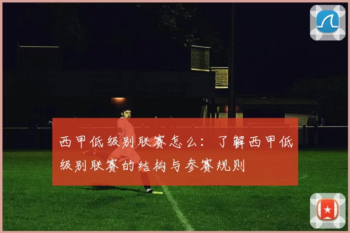 西甲低级别联赛怎么：了解西甲低级别联赛的结构与参赛规则